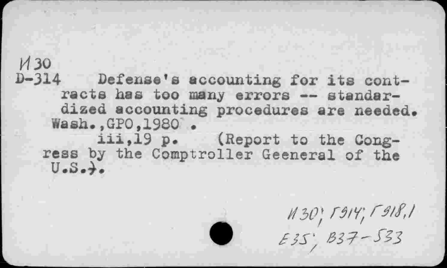 ﻿Изо
D-314 Defense’s accounting for its contracts has too many errors — standardized accounting procedures are needed.
Wash.,GPO,1980 .
iii,19 p. (Report to the Congress by the Comptroller Geeneral of the U.S.4.
И 50} ГЗ/Г, <